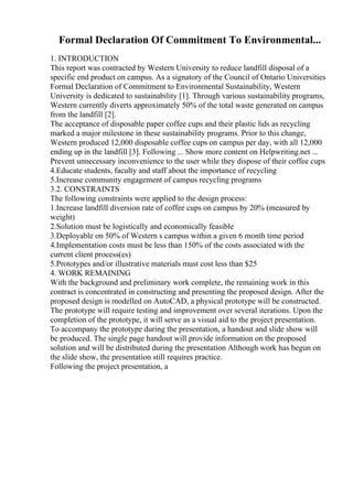 Formal Declaration Of Commitment To Environmental...
1. INTRODUCTION
This report was contracted by Western University to reduce landfill disposal of a
specific end product on campus. As a signatory of the Council of Ontario Universities
Formal Declaration of Commitment to Environmental Sustainability, Western
University is dedicated to sustainability [1]. Through various sustainability programs,
Western currently diverts approximately 50% of the total waste generated on campus
from the landfill [2].
The acceptance of disposable paper coffee cups and their plastic lids as recycling
marked a major milestone in these sustainability programs. Prior to this change,
Western produced 12,000 disposable coffee cups on campus per day, with all 12,000
ending up in the landfill [3]. Following ... Show more content on Helpwriting.net ...
Prevent unnecessary inconvenience to the user while they dispose of their coffee cups
4.Educate students, faculty and staff about the importance of recycling
5.Increase community engagement of campus recycling programs
3.2. CONSTRAINTS
The following constraints were applied to the design process:
1.Increase landfill diversion rate of coffee cups on campus by 20% (measured by
weight)
2.Solution must be logistically and economically feasible
3.Deployable on 50% of Western s campus within a given 6 month time period
4.Implementation costs must be less than 150% of the costs associated with the
current client process(es)
5.Prototypes and/or illustrative materials must cost less than $25
4. WORK REMAINING
With the background and preliminary work complete, the remaining work in this
contract is concentrated in constructing and presenting the proposed design. After the
proposed design is modelled on AutoCAD, a physical prototype will be constructed.
The prototype will require testing and improvement over several iterations. Upon the
completion of the prototype, it will serve as a visual aid to the project presentation.
To accompany the prototype during the presentation, a handout and slide show will
be produced. The single page handout will provide information on the proposed
solution and will be distributed during the presentation Although work has begun on
the slide show, the presentation still requires practice.
Following the project presentation, a
 
