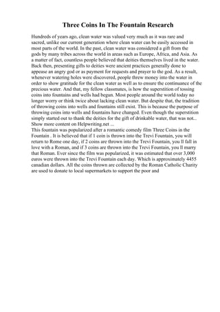 Three Coins In The Fountain Research
Hundreds of years ago, clean water was valued very much as it was rare and
sacred, unlike our current generation where clean water can be easily accessed in
most parts of the world. In the past, clean water was considered a gift from the
gods by many tribes across the world in areas such as Europe, Africa, and Asia. As
a matter of fact, countless people believed that deities themselves lived in the water.
Back then, presenting gifts to deities were ancient practices generally done to
appease an angry god or as payment for requests and prayer to the god. As a result,
whenever watering holes were discovered, people threw money into the water in
order to show gratitude for the clean water as well as to ensure the continuance of the
precious water. And that, my fellow classmates, is how the superstition of tossing
coins into fountains and wells had begun. Most people around the world today no
longer worry or think twice about lacking clean water. But despite that, the tradition
of throwing coins into wells and fountains still exist. This is because the purpose of
throwing coins into wells and fountains have changed. Even though the superstition
simply started out to thank the deities for the gift of drinkable water, that was not...
Show more content on Helpwriting.net ...
This fountain was popularized after a romantic comedy film Three Coins in the
Fountain . It is believed that if 1 coin is thrown into the Trevi Fountain, you will
return to Rome one day, if 2 coins are thrown into the Trevi Fountain, you ll fall in
love with a Roman, and if 3 coins are thrown into the Trevi Fountain, you ll marry
that Roman. Ever since the film was popularized, it was estimated that over 3,000
euros were thrown into the Trevi Fountain each day. Which is approximately 4455
canadian dollars. All the coins thrown are collected by the Roman Catholic Charity
are used to donate to local supermarkets to support the poor and
 