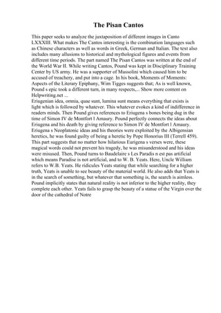 The Pisan Cantos
This paper seeks to analyze the juxtaposition of different images in Canto
LXXXIII. What makes The Cantos interesting is the combination languages such
as Chinese characters as well as words in Greek, German and Italian. The text also
includes many allusions to historical and mythological figures and events from
different time periods. The part named The Pisan Cantos was written at the end of
the World War II. While writing Cantos, Pound was kept in Disciplinary Training
Center by US army. He was a supporter of Mussolini which caused him to be
accused of treachery, and put into a cage. In his book, Moments of Moments:
Aspects of the Literary Epiphany, Wim Tigges suggests that; As is well known,
Pound s epic took a different turn, in many respects,... Show more content on
Helpwriting.net ...
Eriugenian idea, omnia, quae sunt, lumina sunt means everything that exists is
light which is followed by whatever. This whatever evokes a kind of indifference in
readers minds. Then Pound gives references to Eriugena s bones being dug in the
time of Simon IV de Montfort l Amaury. Pound perfectly connects the ideas about
Eriugena and his death by giving reference to Simon IV de Montfort l Amaury.
Eriugena s Neoplatonic ideas and his theories were exploited by the Albigensian
heretics, he was found guilty of being a heretic by Pope Honorius III (Terrell 459).
This part suggests that no matter how hilarious Eurigena s verses were, these
magical words could not prevent his tragedy, he was misunderstood and his ideas
were misused. Then, Pound turns to Baudelaire s Les Paradis n est pas artificial
which means Paradise is not artificial, and to W. B. Yeats. Here, Uncle William
refers to W.B. Yeats. He ridicules Yeats stating that while searching for a higher
truth, Yeats is unable to see beauty of the material world. He also adds that Yeats is
in the search of something, but whatever that something is, the search is aimless.
Pound implicitly states that natural reality is not inferior to the higher reality, they
complete each other. Yeats fails to grasp the beauty of a statue of the Virgin over the
door of the cathedral of Notre
 