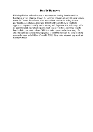 Suicide Bombers
Utilizing children and adolescents as a weapon and turning them into suicide
bombers is a very effective strategy for terrorist. Children, along with some women,
under the Geneva Accords and other international treaties are mainly seen as
privileged noncombatants. (Sawicki, 2016) Children are likely to be able to
approach a target more easily, evade scrutiny and, in general, catch the target with
its guard lowered. Sawicki also pointed out, you have to kill a suspected suicide
bomber before they determinate. Which terrorist can use and spin the story of a
child being killed and use it as propaganda to send the message, the State is killing
unarmed women and children. (Sawicki, 2016). How could someone stop a suicide
bomber without
 
