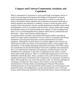 Compare and Contrast Communism, Socialism, and
Capitalism
What is communism? Communism is a term used broadly to designate a theory or
system of social organization based on the holding of all property in common,
actual ownership being ascribed to the community as a whole or to the state. It
refers to the doctrine which underlines the revolutionary movement which aims to
abolish capitalism and ultimately to establish a society in which all goods will be
socially owned, all economic activates socially planned and controlled, and in which
all distributions will be in accordance with the maxim. German author Emil Ludwig
described the maxim as for each according to his capacity, to each according to his
need. (1) It is to be distinguished from socialism which aims by constitutional and
democratic... Show more content on Helpwriting.net ...
As mentions before socialism is the doctrine that espouses public ownership or
control of a major means of production. It aims to achieve an equitable and efficient
distribution of social goods and greater economic planning then exist under
capitalism. Although the central concerns of socialism appears to be economic its
ramifications extend to the moral, social and political realms, in fact together with
nationalism, it is the leading ideological and political movement of the 20th century.
It is considered to be the transitional phase between the capitalism and communism.
Thus, you would find all communists advocating for socialism because it lays the
foundations for communism. It advocates an egalitarian society where everyone
shares equal wealth and power. There is a considerable disagreement over how the
distribution should take place. Hence, socialism can be said to be between extreme
capitalism and extreme communism with it being nearer to communism. Socialism is
liberal. More people have say in how the economy works. (5) The basic principles of
contempary socialism have their origin in the economic, social and cultural
transformations of Europe which occurred during the 18th and 19th centuries.
Contributing factors were the Industrial Revolution and the rise of the bourgeois and
proletarian classes, the enlightenment s secular and rationalistic view of men and
society, and the democratic demands of the French Revolution. Social ownership and
 