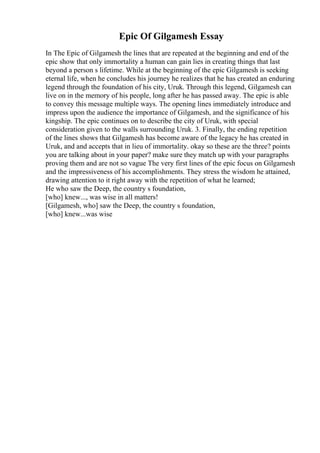 Epic Of Gilgamesh Essay
In The Epic of Gilgamesh the lines that are repeated at the beginning and end of the
epic show that only immortality a human can gain lies in creating things that last
beyond a person s lifetime. While at the beginning of the epic Gilgamesh is seeking
eternal life, when he concludes his journey he realizes that he has created an enduring
legend through the foundation of his city, Uruk. Through this legend, Gilgamesh can
live on in the memory of his people, long after he has passed away. The epic is able
to convey this message multiple ways. The opening lines immediately introduce and
impress upon the audience the importance of Gilgamesh, and the significance of his
kingship. The epic continues on to describe the city of Uruk, with special
consideration given to the walls surrounding Uruk. 3. Finally, the ending repetition
of the lines shows that Gilgamesh has become aware of the legacy he has created in
Uruk, and and accepts that in lieu of immortality. okay so these are the three? points
you are talking about in your paper? make sure they match up with your paragraphs
proving them and are not so vague The very first lines of the epic focus on Gilgamesh
and the impressiveness of his accomplishments. They stress the wisdom he attained,
drawing attention to it right away with the repetition of what he learned;
He who saw the Deep, the country s foundation,
[who] knew..., was wise in all matters!
[Gilgamesh, who] saw the Deep, the country s foundation,
[who] knew...was wise
 