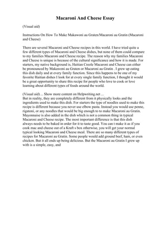 Macaroni And Cheese Essay
(Visual aid)
Instructions On How To Make Makawoni au Graten/Macaroni au Gratin (Macaroni
and Cheese)
There are several Macaroni and Cheese recipes in this world. I have tried quite a
few different types of Macaroni and Cheese dishes, but none of them could compare
to my families Macaroni and Cheese recipe. The reason why my families Macaroni
and Cheese is unique is because of the cultural significance and how it is made. For
starters, my native background is, Haitian Creole Macaroni and Cheese can either
be pronounced by Makawoni au Graten or Macaroni au Gratin . I grew up eating
this dish daily and at every family function. Since this happens to be one of my
favorite Haitian dishes I look for at every single family function, I thought it would
be a great opportunity to share this recipe for people who love to cook or love
learning about different types of foods around the world.
(Visual aid) ... Show more content on Helpwriting.net ...
But in reality, they are completely different from it physically looks and the
ingredients used to make this dish. For starters the type of noodles used to make this
recipe is different because you never use elbow pasta. Instead you would use penne,
rigatoni, or any noodles that would be big enough to to make Macaroni au Gratin.
Mayonnaise is also added in the dish which is not a common thing in typical
Macaroni and Cheese recipe. The most important difference is that this dish
always needs to be baked in order for it to taste good. You can t make it as if you
cook mac and cheese out of a Kraft s box otherwise, you will get your normal
typical looking Macaroni and Cheese meal. There are so many different types of
recipes for Macaroni au Gratin. Some people would add ground beef, ham, or even
chicken. But it all ends up being delicious. But the Macaroni au Gratin I grew up
with is a simple, easy, and
 