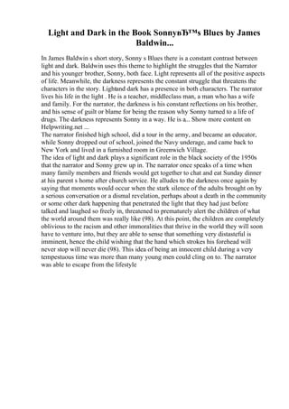 Light and Dark in the Book SonnyвЂ™s Blues by James
Baldwin...
In James Baldwin s short story, Sonny s Blues there is a constant contrast between
light and dark. Baldwin uses this theme to highlight the struggles that the Narrator
and his younger brother, Sonny, both face. Light represents all of the positive aspects
of life. Meanwhile, the darkness represents the constant struggle that threatens the
characters in the story. Lightand dark has a presence in both characters. The narrator
lives his life in the light . He is a teacher, middleclass man, a man who has a wife
and family. For the narrator, the darkness is his constant reflections on his brother,
and his sense of guilt or blame for being the reason why Sonny turned to a life of
drugs. The darkness represents Sonny in a way. He is a... Show more content on
Helpwriting.net ...
The narrator finished high school, did a tour in the army, and became an educator,
while Sonny dropped out of school, joined the Navy underage, and came back to
New York and lived in a furnished room in Greenwich Village.
The idea of light and dark plays a significant role in the black society of the 1950s
that the narrator and Sonny grew up in. The narrator once speaks of a time when
many family members and friends would get together to chat and eat Sunday dinner
at his parent s home after church service. He alludes to the darkness once again by
saying that moments would occur when the stark silence of the adults brought on by
a serious conversation or a dismal revelation, perhaps about a death in the community
or some other dark happening that penetrated the light that they had just before
talked and laughed so freely in, threatened to prematurely alert the children of what
the world around them was really like (98). At this point, the children are completely
oblivious to the racism and other immoralities that thrive in the world they will soon
have to venture into, but they are able to sense that something very distasteful is
imminent, hence the child wishing that the hand which strokes his forehead will
never stop will never die (98). This idea of being an innocent child during a very
tempestuous time was more than many young men could cling on to. The narrator
was able to escape from the lifestyle
 