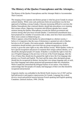 The History of the Quebec Francophones and the Attempts...
The History of the Quebec Francophones and the Attempts Made to Accommodate
Their Concerns
The merging of two separate and distinct groups is what has given Canada its unique
cultural identity. While some early politicians believed assimilation was the best
approach to building a strong Canada, it became increasing difficult to convince the
Quebec francophones that a national identity should take precedence over retaining
their unique culture. Opposing viewpoints and different agendas have caused
mistrust among the Quebec francophones towards the federal government and
mistrust among other provinces towards Quebec. Constitutional amendments have
been proposed on a number of occasions and, to date, none have been successfully ...
Show more content on Helpwriting.net ...
While it appears critical that Quebec be acknowledged as a distinct society, I
believe it is imperative that the issue of distinctness is granted not only to Quebec
but also to all of Canada s first nation people. Additional amendments to the
constitution should include a provision that any group recognized as a distinct
society is given the same rights as any other distinct society. While Quebec wishes to
have special recognition and powers to maintain their unique cultural identity, so to
should the aboriginal people of Canada. If Quebec is awarded the right to limit the
use of English language in the province in favour of the French language, then the
Cree of James Bay should also be granted the right to have the Cree language take
priority over French and English. The Inuit and the many other aboriginal groups
should also be recognized as distinct, having their own unique language and, as such,
have their language and culture protected and guaranteed under the constitution.
While Canada has entrenched the bilingual feature of our nation, it has failed to
acknowledge that first people of Canada, had languages of their own that should be
recognized and protected.
Linguistic duality was embedded in the British North America Act of 1867 and has
had both positive and negative repercussions for Canada. Language has evoked
divisive social and political tension between French speaking and English speaking
Canadians. (Jackson Jackson, 1998: 230) By
 