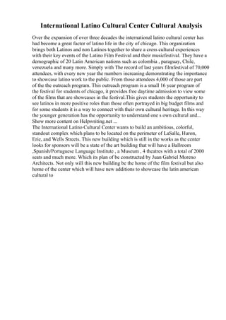 International Latino Cultural Center Cultural Analysis
Over the expansion of over three decades the international latino cultural center has
had become a great factor of latino life in the city of chicago. This organization
brings both Latinos and non Latinos together to share a cross cultural experiences
with their key events of the Latino Film Festival and their musicfestival. They have a
demographic of 20 Latin American nations such as colombia , paraguay, Chile,
venezuela and many more. Simply with The record of last years filmfestival of 70,000
attendees, with every new year the numbers increasing demonstrating the importance
to showcase latino work to the public. From those attendees 4,000 of those are part
of the the outreach program. This outreach program is a small 16 year program of
the festival for students of chicago, it provides free daytime admission to view some
of the films that are showcases in the festival.This gives students the opportunity to
see latinos in more positive roles than those often portrayed in big budget films and
for some students it is a way to connect with their own cultural heritage. In this way
the younger generation has the opportunity to understand one s own cultural and...
Show more content on Helpwriting.net ...
The International Latino Cultural Center wants to build an ambitious, colorful,
standout complex which plans to be located on the perimeter of LaSalle, Huron,
Erie, and Wells Streets. This new building which is still in the works as the center
looks for sponsors will be a state of the art building that will have a Ballroom
,Spanish/Portuguese Language Institute , a Museum , 4 theatres with a total of 2000
seats and much more. Which its plan of be constructed by Juan Gabriel Moreno
Architects. Not only will this new building be the home of the film festival but also
home of the center which will have new additions to showcase the latin american
cultural to
 