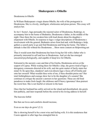 Shakespeare s Othello
Desdemona in Othello
In William Shakespeare s tragic drama Othello, the wife of the protagonist is
Desdemona. She is a lovely, intelligent, wholesome and pious person. This essay will
analyze her.
In Act 1 Scene1, Iago persuades the rejected suitor of Desdemona, Roderigo, to
accompany him to the home of Brabantio, Desdemona s father, in the middle of the
night. Once there the two awaken him with loud shouts about his daughter s
elopement with Othello. In response to Iago s vulgar descriptions of Desdemona s
involvement with the general, Brabantio arises from bed and, with Roderigo s help,
gathers a search party to go and find Desdemona and bring her home. The father s
attitude is that life without his Desdemona ... Show more content on Helpwriting.net
...
Thus it would seem that Desdemona has been living her life with a father who is
primarily interested in self and less in Desdemona. And yet she has emerged
unscarred psychologically, and capable of deep love for Othello.
Entrusted to the ancient s care and that of his Emilia, Desdemona arrives at the
seaport of Cyprus. While waiting there for Othello s ship, she grows tired of Iago s
derogatory comments directed at his wife, and she quite matter of factly states her
mind: O, fie upon thee, slanderer! and even directs Iago s focus off of Emilia and
onto her ownself: What wouldst thou write of me, if thou shouldst praise me? Her
total forthrightness and courage show her to be the daughter of a senator! She
continues to critique the ancient s answers to her questions: These are old fond
paradoxes to make fools laugh i the alehouse and O heavy ignorance! thou praisest
the worst best. She is not fearful or reticent in the least.
Once that her husband has safely arrived on the island and disembarked, she greets
him publicly, and later responds before the crowd to his loving address to herself:
The heavens forbid
But that our loves and comforts should increase,
Even as our days do grow! (2.1)
She is showing herself to be a most wise and feeling wife. It is this tenderness that
Cassio appeals to after Iago has entangled him in
 