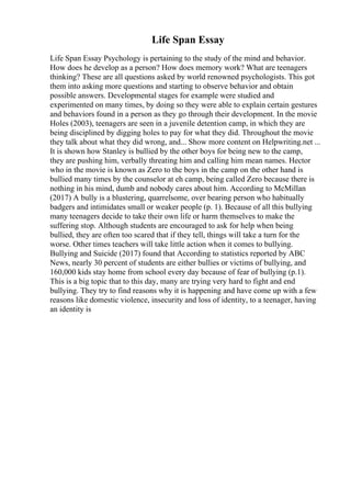 Life Span Essay
Life Span Essay Psychology is pertaining to the study of the mind and behavior.
How does he develop as a person? How does memory work? What are teenagers
thinking? These are all questions asked by world renowned psychologists. This got
them into asking more questions and starting to observe behavior and obtain
possible answers. Developmental stages for example were studied and
experimented on many times, by doing so they were able to explain certain gestures
and behaviors found in a person as they go through their development. In the movie
Holes (2003), teenagers are seen in a juvenile detention camp, in which they are
being disciplined by digging holes to pay for what they did. Throughout the movie
they talk about what they did wrong, and... Show more content on Helpwriting.net ...
It is shown how Stanley is bullied by the other boys for being new to the camp,
they are pushing him, verbally threating him and calling him mean names. Hector
who in the movie is known as Zero to the boys in the camp on the other hand is
bullied many times by the counselor at eh camp, being called Zero because there is
nothing in his mind, dumb and nobody cares about him. According to McMillan
(2017) A bully is a blustering, quarrelsome, over bearing person who habitually
badgers and intimidates small or weaker people (p. 1). Because of all this bullying
many teenagers decide to take their own life or harm themselves to make the
suffering stop. Although students are encouraged to ask for help when being
bullied, they are often too scared that if they tell, things will take a turn for the
worse. Other times teachers will take little action when it comes to bullying.
Bullying and Suicide (2017) found that According to statistics reported by ABC
News, nearly 30 percent of students are either bullies or victims of bullying, and
160,000 kids stay home from school every day because of fear of bullying (p.1).
This is a big topic that to this day, many are trying very hard to fight and end
bullying. They try to find reasons why it is happening and have come up with a few
reasons like domestic violence, insecurity and loss of identity, to a teenager, having
an identity is
 