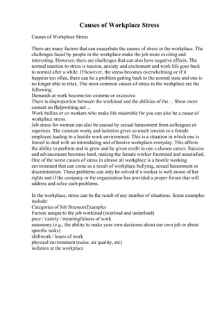 Causes of Workplace Stress
Causes of Workplace Stress
There are many factors that can exacerbate the causes of stress in the workplace. The
challenges faced by people in the workplace make the job more exciting and
interesting. However, there are challenges that can also have negative effects. The
normal reaction to stress is tension, anxiety and excitement and work life goes back
to normal after a while. If however, the stress becomes overwhelming or if it
happens too often, there can be a problem getting back to the normal state and one is
no longer able to relax. The most common causes of stress in the workplace are the
following:
Demands at work become too extreme or excessive
There is disproportion between the workload and the abilities of the ... Show more
content on Helpwriting.net ...
Work bullies or co workers who make life miserable for you can also be a cause of
workplace stress.
Job stress for women can also be caused by sexual harassment from colleagues or
superiors. The constant worry and isolation gives so much tension to a female
employee leading to a hostile work environment. This is a situation in which one is
forced to deal with an intimidating and offensive workplace everyday. This affects
the ability to perform and to grow and be given credit in one s chosen career. Success
and advancement becomes hard, making the female worker frustrated and unsatisfied.
One of the worst causes of stress in almost all workplace is a hostile working
environment that can come as a result of workplace bullying, sexual harassment or
discrimination. These problems can only be solved if a worker is well aware of her
rights and if the company or the organization has provided a proper forum that will
address and solve such problems.
In the workplace, stress can be the result of any number of situations. Some examples
include:
Categories of Job StressorsExamples
Factors unique to the job workload (overload and underload)
pace / variety / meaningfulness of work
autonomy (e.g., the ability to make your own decisions about our own job or about
specific tasks)
shiftwork / hours of work
physical environment (noise, air quality, etc)
isolation at the workplace
 
