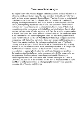 Nordstrom Swot Analysis
the original store, offer personal shoppers for their customers, and also the creation of
Christmas windows with pure light. The most important first that Lord Taylor have
had is having a women president, Dorothy Shaver. Viewing shopping as an individual
experience for each customer, Lord Taylor strives to enhance that experience by
bringing new designer names into their stores, as well as increasing their customer
service, and expanding the in home lines as well. This continuous effort for their
customers have made the company an internationally known name. With the high
competitiveness that comes along with the full line market of fashion, there is a fast
growing market with the off price market as well. Over the next five years according
to Adams, Nordstrom Rack stores will continue to outpace full line Nordstrom stores
in the United States, and continuing to grow within the market and gain the market
share. Nordstrom Rack and the Off Price Market With the high competitiveness that
comes along with the full line market of... Show more content on Helpwriting.net ...
One of those weaknesses being the high concentration in the state of California.
Looking at the coverage of the Full line and Rack Nordstrom stores, there is heavy
presence in the east and west coasts. When comparing Nordstrom to its competitors,
Nordstrom has little to no presence in the Mid West. With such a heavy
concentration on a geographic location like California, the economic condition of
the location risks a high influence on the company s sales. Unlike Macy s, who has
just announced the closure of one hundred stores nationwide, Nordstrom is
continuing to increase their store counts, with 20 stores opening in 2017 (five in
California). To grow out of this weakness and not have to produce closures in stores
like Macy s, further concentration in other geographic markets would reduce the
economic risk of focusing on California
 