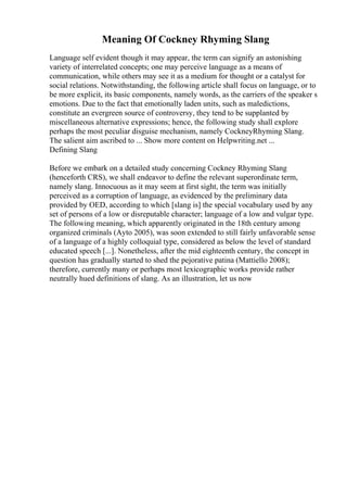 Meaning Of Cockney Rhyming Slang
Language self evident though it may appear, the term can signify an astonishing
variety of interrelated concepts; one may perceive language as a means of
communication, while others may see it as a medium for thought or a catalyst for
social relations. Notwithstanding, the following article shall focus on language, or to
be more explicit, its basic components, namely words, as the carriers of the speaker s
emotions. Due to the fact that emotionally laden units, such as maledictions,
constitute an evergreen source of controversy, they tend to be supplanted by
miscellaneous alternative expressions; hence, the following study shall explore
perhaps the most peculiar disguise mechanism, namely CockneyRhyming Slang.
The salient aim ascribed to ... Show more content on Helpwriting.net ...
Defining Slang
Before we embark on a detailed study concerning Cockney Rhyming Slang
(henceforth CRS), we shall endeavor to define the relevant superordinate term,
namely slang. Innocuous as it may seem at first sight, the term was initially
perceived as a corruption of language, as evidenced by the preliminary data
provided by OED, according to which [slang is] the special vocabulary used by any
set of persons of a low or disreputable character; language of a low and vulgar type.
The following meaning, which apparently originated in the 18th century among
organized criminals (Ayto 2005), was soon extended to still fairly unfavorable sense
of a language of a highly colloquial type, considered as below the level of standard
educated speech [...]. Nonetheless, after the mid eighteenth century, the concept in
question has gradually started to shed the pejorative patina (Mattiello 2008);
therefore, currently many or perhaps most lexicographic works provide rather
neutrally hued definitions of slang. As an illustration, let us now
 