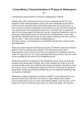 Contradictory Characterisations of Women in Shakespeare
s...
Contradictory Characterisations of Women in Shakespeare s Othello
Othello opens with a discussion between two men concerning the fate of a very
beautiful woman named Desdemona. One of the men is distraught, having tried to
win her love but miserably failed, and the other agrees that she is quite a prize. A
prize is not just a name for Desdemona, as her humanity is lost somewhere along the
way and she ceases to be anything but a prize to be won. Both men are angry and
want to seek revenge against the man who won her, slandering Desdemona s name in
the process. Their superior and rival, the man who won Desdemona, is none other
than Othello. Othello has proven the two men inferior, obtaining what they could not.
The two other ... Show more content on Helpwriting.net ...
The three women s eventual destinies are interlinked with the plays central symbol:
the handkerchief.
Women are major characters in Shakespeare s plays. In Othello women are treated no
different. They are defined rather uniquely. These definitions inhibit upon
Shakespearean society. Women in that era were supposed to be obedient, silent and
chaste. If a lady were not any of these aforementioned characteristics, then she would
not be acceptable by the norms of the Elizabethan society.
Desdemona disobeys the standards set by Elizabethan society, she is not silent and
obedient at the questioning of Othello. She, in fact, disobeys her Father to be with
her husband. She speaks up for Othello at the hearing and implores the Duke to allow
her to go to Cyprus, something that women just do not do. In the end, her quality of
being chaste would be questioned by Othello. By his own method he determines that
she is guilty of infidelity.
Desdemona occupies contradictory positions in Othello , she is both half the wooer
(an active female who makes her own choices to marry Othello and to defend
Cassio) and the passive prey or victim. Her husband, Othello, truly loves her, yet he
thinks less of how she feels and more of how she makes him happy. The moment
 