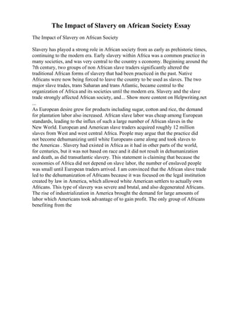 The Impact of Slavery on African Society Essay
The Impact of Slavery on African Society
Slavery has played a strong role in African society from as early as prehistoric times,
continuing to the modern era. Early slavery within Africa was a common practice in
many societies, and was very central to the country s economy. Beginning around the
7th century, two groups of non African slave traders significantly altered the
traditional African forms of slavery that had been practiced in the past. Native
Africans were now being forced to leave the country to be used as slaves. The two
major slave trades, trans Saharan and trans Atlantic, became central to the
organization of Africa and its societies until the modern era. Slavery and the slave
trade strongly affected African society, and... Show more content on Helpwriting.net
...
As European desire grew for products including sugar, cotton and rice, the demand
for plantation labor also increased. African slave labor was cheap among European
standards, leading to the influx of such a large number of African slaves in the
New World. European and American slave traders acquired roughly 12 million
slaves from West and west central Africa. People may argue that the practice did
not become dehumanizing until white Europeans came along and took slaves to
the Americas . Slavery had existed in Africa as it had in other parts of the world,
for centuries, but it was not based on race and it did not result in dehumanization
and death, as did transatlantic slavery. This statement is claiming that because the
economies of Africa did not depend on slave labor, the number of enslaved people
was small until European traders arrived. I am convinced that the African slave trade
led to the dehumanization of Africans because it was focused on the legal institution
created by law in America, which allowed white American settlers to actually own
Africans. This type of slavery was severe and brutal, and also degenerated Africans.
The rise of industrialization in America brought the demand for large amounts of
labor which Americans took advantage of to gain profit. The only group of Africans
benefiting from the
 