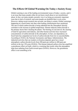 The Effects Of Global Warming On Today s Society Essay
Global warming is one of the leading environmental issues of today s society, and it
is an issue that many people either do not know much about or are misinformed
about. In fact, not many people currently view it as being an extremely important
issue due to lack of research, and some people are doubtful that it even exists.
However, taking recent research into account, one thing is certain. Global warmingis
happening at a much faster rate than what leading climatologists have predicted.
The rate at which carbon dioxide is being admitted into the atmosphere directly
correlates to the increase in global temperature. Human induced carbon dioxide is
the primary factor that is heating the planet. The burning of coal and oil, the clearing
of land for agriculture and industry, and other human activities have increased
concentrations of carbon dioxide in the atmosphere. In fact, our dependency on
fossil fuels has catapulted our levels of carbon dioxide from low to uncontrollable.
According to NASA, the National Aeronautics and Space Administration, The
industrial activities that our modern civilization depends upon have raised
atmospheric carbon dioxide levels from 280 parts per million to 400 parts per
million in the last 150 years (NASA). This human induced carbon crisis has amplified
a greenhouse effect on Earth, which is a warming that results when the atmosphere
traps heat radiating from Earth toward space (NASA). However, the greenhouse
effect is not something to be
 