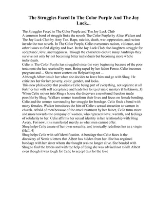 The Struggles Faced In The Color Purple And The Joy
Luck...
The Struggles Faced in The Color Purple and The Joy Luck Club
A common bond of struggle links the novels The Color Purple by Alice Walker and
The Joy Luck Club by Amy Tan. Rape, suicide, death, war, oppression, and racism
invade the two novels. In The Color Purple, Celie overcomes racism, violence, and
other issues to find dignity and love. In the Joy Luck Club, the daughters struggle for
acceptance, love, and happiness. Though the characters endure many hardships they
survive not only by not becoming bitter individuals but becoming more whole
individuals.
Celie in The Color Purple has struggled since the very beginning because of the poor
treatment she has received by men. Being raped by her father Fonso, Celie becomes
pregnant and ... Show more content on Helpwriting.net ...
Although Albert insult her when she decides to leave him and go with Shug. He
criticizes her for her poverty, color, gender, and looks.
This new philosophy that positions Celie being part of everything, not separate at all
fortifies her with self acceptance and leads her to reject male mastery (Hankinson, 3)
When Celie moves into Shug s house she discovers a newfound freedom made
possible by Shug. Walkers women transform their lives and focus on female bonding.
Celie and the women surrounding her struggle for bondage. Celie finds a bond with
many females. Walker introduces the hint of Celie s sexual attraction to women in
church. Afraid of men because of the cruel treatment by her father, Celie turns more
and more towards the company of women, who represent love, warmth, and feelings
of solidarity to her. Celie affirms her sexual identity in her relationship with Shug
Avery. For now, it is manifested merely as what men cannot offer.
Shug helps Celie aware of her own sexuality, and ironically redefines her as a virgin
(Hall, 4)
Shug helps Celie with self identification. A bondage that Celie faces is the
discovery of Nettie s letters that Albert has hidden from her. She has regained
bondage with her sister whom she thought was no longer alive. She bonded with
Shug to find the letters and with the help of Shug she was advised not to kill Albert
even though it was tough for Celie to accept this for the love
 