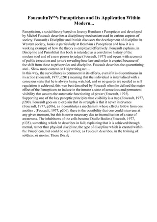 FoucaultвЂ™s Panopticism and Its Application Within
Modern...
Panopticism, a social theory based on Jeremy Bentham s Panopticon and developed
by Michel Foucault describes a disciplinary mechanism used in various aspects of
society. Foucault s Discipline and Punish discusses the development of discipline in
Western society, looks in particularly at Bentham s Panopticon and how it is a
working example of how the theory is employed effectively. Foucault explains, in
Discipline and Punishthat this book is intended as a correlative history of the
modern soul and of a new power to judge (Foucault, 1977) and opens with accounts
of public execution and torture revealing how law and order is created because of
the shift from these to prisonrules and discipline. Foucault describes the quarantining
and... Show more content on Helpwriting.net ...
In this way, the surveillance is permanent in its effects, even if it is discontinuous in
its action (Foucault, 1977, p201) meaning that the individual is internalised with a
conscious state that he is always being watched, and so no guards are needed as self
regulation is achieved, this was best described by Foucault when he defined the major
effect of the Panopticon; to induce in the inmate a state of conscious and permanent
visibility that assures the automatic functioning of power (Foucault, 1975).
Supporting one of the key panoptic principles that visibility is a trap (Foucault, 1977,
p200). Foucault goes on to explain that its strength is that it never intervenes
(Foucault, 1977, p206), as it constitutes a mechanism whose effects follow from one
another , (Foucault, 1977, p206), there is the possibility that one could intervene at
any given moment, but this is never necessary due to internalisation of a state of
awareness. The inhabitants of the cells become Docile Bodies (Foucault, 1977,
p135), something which he describes in full; explaining that it is achieved through
mental, rather than physical discipline, the type of discipline which is created within
the Panopticon, but could be seen earlier, as Foucault describes, in the training of
soldiers, or monks. These Docile
 