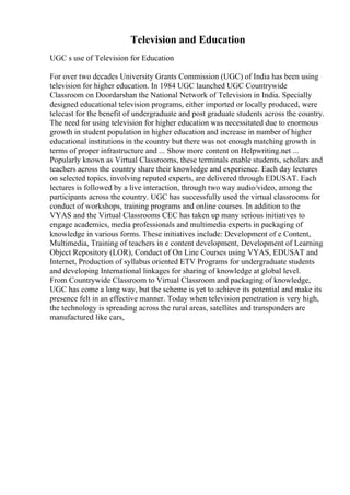 Television and Education
UGC s use of Television for Education
For over two decades University Grants Commission (UGC) of India has been using
television for higher education. In 1984 UGC launched UGC Countrywide
Classroom on Doordarshan the National Network of Television in India. Specially
designed educational television programs, either imported or locally produced, were
telecast for the benefit of undergraduate and post graduate students across the country.
The need for using television for higher education was necessitated due to enormous
growth in student population in higher education and increase in number of higher
educational institutions in the country but there was not enough matching growth in
terms of proper infrastructure and ... Show more content on Helpwriting.net ...
Popularly known as Virtual Classrooms, these terminals enable students, scholars and
teachers across the country share their knowledge and experience. Each day lectures
on selected topics, involving reputed experts, are delivered through EDUSAT. Each
lectures is followed by a live interaction, through two way audio/video, among the
participants across the country. UGC has successfully used the virtual classrooms for
conduct of workshops, training programs and online courses. In addition to the
VYAS and the Virtual Classrooms CEC has taken up many serious initiatives to
engage academics, media professionals and multimedia experts in packaging of
knowledge in various forms. These initiatives include: Development of e Content,
Multimedia, Training of teachers in e content development, Development of Learning
Object Repository (LOR), Conduct of On Line Courses using VYAS, EDUSAT and
Internet, Production of syllabus oriented ETV Programs for undergraduate students
and developing International linkages for sharing of knowledge at global level.
From Countrywide Classroom to Virtual Classroom and packaging of knowledge,
UGC has come a long way, but the scheme is yet to achieve its potential and make its
presence felt in an effective manner. Today when television penetration is very high,
the technology is spreading across the rural areas, satellites and transponders are
manufactured like cars,
 