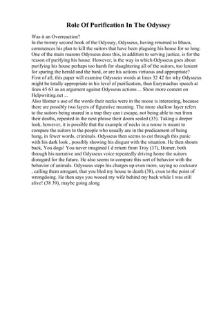 Role Of Purification In The Odyssey
Was it an Overreaction?
In the twenty second book of the Odyssey, Odysseus, having returned to Ithaca,
commences his plan to kill the suitors that have been plaguing his house for so long.
One of the main reasons Odysseus does this, in addition to serving justice, is for the
reason of purifying his house. However, is the way in which Odysseus goes about
purifying his house perhaps too harsh for slaughtering all of the suitors, too lenient
for sparing the herald and the bard, or are his actions virtuous and appropriate?
First of all, this paper will examine Odysseus words at lines 32 42 for why Odysseus
might be totally appropriate in his level of purification, then Eurymachus speech at
lines 45 63 as an argument against Odysseus actions ... Show more content on
Helpwriting.net ...
Also Homer s use of the words their necks were in the noose is interesting, because
there are possibly two layers of figurative meaning. The more shallow layer refers
to the suitors being snared in a trap they can t escape, not being able to run from
their deaths, repeated in the next phrase their doom sealed (35). Taking a deeper
look, however, it is possible that the example of necks in a noose is meant to
compare the suitors to the people who usually are in the predicament of being
hung, in fewer words, criminals. Odysseus then seems to cut through this panic
with his dark look , possibly showing his disgust with the situation. He then shouts
back, You dogs! You never imagined I d return from Troy (37), Homer, both
through his narrative and Odysseus voice repeatedly driving home the suitors
disregard for the future. He also seems to compare this sort of behavior with the
behavior of animals. Odysseus steps his charges up even more, saying so cocksure
, calling them arrogant, that you bled my house to death (38), even to the point of
wrongdoing. He then says you wooed my wife behind my back while I was still
alive! (38 39), maybe going along
 