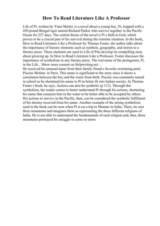 How To Read Literature Like A Professor
Life of Pi, written by Yann Martel, is a novel about a young boy, Pi, trapped with a
450 pound Bengal tiger named Richard Parker who survive together in the Pacific
Ocean for 227 days. The central theme of the novel is Pi s faith in God, which
proves to be a crucial part of his survival during the extreme situation. In the book,
How to Read Literature Like a Professor by Thomas Foster, the author talks about
the importance of literary elements such as symbols, geography, and stories to a
literary piece. These elements are used in Life of Pito develop its compelling story
about growing up. In How to Read Literature Like a Professor, Foster discusses the
importance of symbolism in any literary piece. The real name of the protagonist, Pi,
in the Life... Show more content on Helpwriting.net ...
He received his unusual name from their family friend s favorite swimming pool,
Piscine Molitar, in Paris. This name is significant to the story since it shows a
correlation between the boy and the water from birth. Piscine was constantly teased
in school so he shortened his name to Pi to better fit into Indian society. In Thomas
Foster s book, he says, Actions can also be symbolic (p 112). Through this
symbolism, the reader comes to better understand Pi through his actions, shortening
his name that connects him to the water to be better able to be accepted by others.
His actions to survive in the Pacific, then, can be considered the symbolic fulfilment
of his destiny received from his name. Another example of the strong symbolism
used in the book can be seen when Pi is on a trip to Munnar in India. There, he sees
three mountains and imagines them as representing the three different religions of
India. He is not able to understand the fundamentals of each religion and, thus, these
mountains portrayed his struggle to come to terms
 