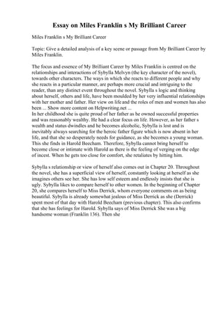 Essay on Miles Franklin s My Brilliant Career
Miles Franklin s My Brilliant Career
Topic: Give a detailed analysis of a key scene or passage from My Brilliant Career by
Miles Franklin.
The focus and essence of My Brilliant Career by Miles Franklin is centred on the
relationships and interactions of Sybylla Melvyn (the key character of the novel),
towards other characters. The ways in which she reacts to different people and why
she reacts in a particular manner, are perhaps more crucial and intriguing to the
reader, than any distinct event throughout the novel. Sybylla s logic and thinking
about herself, others and life, have been moulded by her very influential relationships
with her mother and father. Her view on life and the roles of men and women has also
been ... Show more content on Helpwriting.net ...
In her childhood she is quite proud of her father as he owned successful properties
and was reasonably wealthy. He had a clear focus on life. However, as her father s
wealth and status dwindles and he becomes alcoholic, Sybylla is lost and is
inevitably always searching for the heroic father figure which is now absent in her
life, and that she so desperately needs for guidance, as she becomes a young woman.
This she finds in Harold Beecham. Therefore, Sybylla cannot bring herself to
become close or intimate with Harold as there is the feeling of verging on the edge
of incest. When he gets too close for comfort, she retaliates by hitting him.
Sybylla s relationship or view of herself also comes out in Chapter 20. Throughout
the novel, she has a superficial view of herself, constantly looking at herself as she
imagines others see her. She has low self esteem and endlessly insists that she is
ugly. Sybylla likes to compare herself to other women. In the beginning of Chapter
20, she compares herself to Miss Derrick, whom everyone comments on as being
beautiful. Sybylla is already somewhat jealous of Miss Derrick as she (Derrick)
spent most of that day with Harold Beecham (previous chapter). This also confirms
that she has feelings for Harold. Sybylla says of Miss Derrick She was a big
handsome woman (Franklin 136). Then she
 
