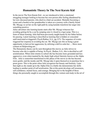 Humanistic Theory In The Next Karate Kid
In the movie The Next Karate Kid , we are intoduced to Julie a emotional
struggling teenager looking to become her own person after feeling abandoned by
her now deceased parents; who died in a fatal car accident. Mentally becoming a
tyrant and a burden to her grandmother is taken on a journey with a family friend
Mr. Miyagi, to set her on the right path by using karateto transform her anger into
something positive.
Julies adventure into learning karate starts after Mr. Miyagi witnesses her
avoiding getting hit by a car by jumping onto it s hood in a tiger jump. This is a
form of latent learning. Julie had been previously taught karate by her father before
his passing. Latent learning is described as learning that is hidden or concealed
until motivated or triggered ( Psych Rathus, S.A., pg 127). The sequence of events
triggered her response to avoiding the car. Mr. Miyagi saw this as being a great
opportunity to harvest her aggression, by utilizing a skill to calm her. ... Show more
content on Helpwriting.net ...
The Humanistic theory can be seen throughout this movie; as Julie strives to
become who she is capable of being. In Psych , Rathus, S.A., this is decribed as self
actulalization. When Julie returns to school she has become more grounded and less
aggressive; even when taunted by the shady high school faternity known as the Alpha
Elite . Julie is somewhat transformed in this phase of the movie as she has become
more gentle; and the monks and Mr. Miyagi take it upon themselves to purchase her a
prom gown. This is the point when Julie recognizes her beauty and feminity. Later
that night as she stands up to the Alpha Elite in a battle she demonstrates her skills
leading to another point of self actulization. She at this point develops self awareness,
self confidence, mental focus, and courage. Bringing her to the heighth of those
things she personally saught to accomplish through this venture and study in the art of
 
