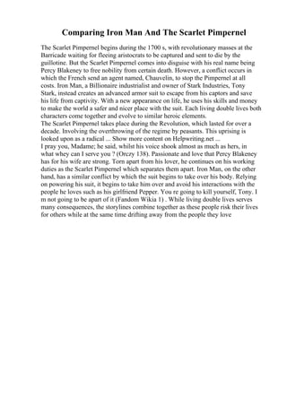 Comparing Iron Man And The Scarlet Pimpernel
The Scarlet Pimpernel begins during the 1700 s, with revolutionary masses at the
Barricade waiting for fleeing aristocrats to be captured and sent to die by the
guillotine. But the Scarlet Pimpernel comes into disguise with his real name being
Percy Blakeney to free nobility from certain death. However, a conflict occurs in
which the French send an agent named, Chauvelin, to stop the Pimpernel at all
costs. Iron Man, a Billionaire industrialist and owner of Stark Industries, Tony
Stark, instead creates an advanced armor suit to escape from his captors and save
his life from captivity. With a new appearance on life, he uses his skills and money
to make the world a safer and nicer place with the suit. Each living double lives both
characters come together and evolve to similar heroic elements.
The Scarlet Pimpernel takes place during the Revolution, which lasted for over a
decade. Involving the overthrowing of the regime by peasants. This uprising is
looked upon as a radical ... Show more content on Helpwriting.net ...
I pray you, Madame; he said, whilst his voice shook almost as much as hers, in
what whey can I serve you ? (Orczy 138). Passionate and love that Percy Blakeney
has for his wife are strong. Torn apart from his lover, he continues on his working
duties as the Scarlet Pimpernel which separates them apart. Iron Man, on the other
hand, has a similar conflict by which the suit begins to take over his body. Relying
on powering his suit, it begins to take him over and avoid his interactions with the
people he loves such as his girlfriend Pepper. You re going to kill yourself, Tony. I
m not going to be apart of it (Fandom Wikia 1) . While living double lives serves
many consequences, the storylines combine together as these people risk their lives
for others while at the same time drifting away from the people they love
 