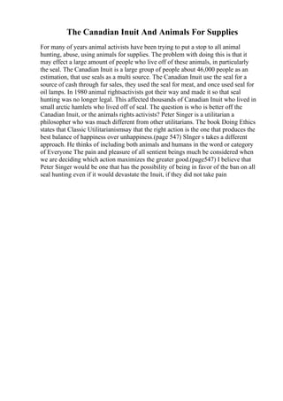 The Canadian Inuit And Animals For Supplies
For many of years animal activists have been trying to put a stop to all animal
hunting, abuse, using animals for supplies. The problem with doing this is that it
may effect a large amount of people who live off of these animals, in particularly
the seal. The Canadian Inuit is a large group of people about 46,000 people as an
estimation, that use seals as a multi source. The Canadian Inuit use the seal for a
source of cash through fur sales, they used the seal for meat, and once used seal for
oil lamps. In 1980 animal rightsactivists got their way and made it so that seal
hunting was no longer legal. This affected thousands of Canadian Inuit who lived in
small arctic hamlets who lived off of seal. The question is who is better off the
Canadian Inuit, or the animals rights activists? Peter Singer is a utilitarian a
philosopher who was much different from other utilitarians. The book Doing Ethics
states that Classic Utilitarianismsay that the right action is the one that produces the
best balance of happiness over unhappiness.(page 547) SInger s takes a different
approach. He thinks of including both animals and humans in the word or category
of Everyone The pain and pleasure of all sentient beings much be considered when
we are deciding which action maximizes the greater good.(page547) I believe that
Peter Singer would be one that has the possibility of being in favor of the ban on all
seal hunting even if it would devastate the Inuit, if they did not take pain
 