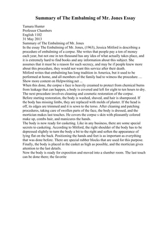 Summary of The Embalming of Mr. Jones Essay
Tamara Hunter
Professor Chambers
English 1102
31 May 2013
Summary of The Embalming of Mr. Jones
In the essay The Embalming of Mr. Jones, (1963), Jessica Mitford is describing a
procedure of embalming of a corpse. She writes that people pay a ton of money
each year, but not one in ten thousand has any idea of what actually takes place, and
it is extremely hard to find books and any information about this subject. She
assumes that it must be a reason for such secrecy, and may be if people knew more
about this procedure, they would not want this service after their death.
Mitford writes that embalming has long tradition in America, but it used to be
performed at home, and all members of the family had to witness the procedure. ...
Show more content on Helpwriting.net ...
When this done, the corpse s face is heavily creamed to protect from chemical burns
from leakage that can happen, a body is covered and left for eight to ten hours to dry.
The next procedure involves cleaning and cosmetic restoration of the corpse.
Before starting restoration, the body is washed, shaved, and hair is shampooed. If
the body has missing limbs, they are replaced with molds of plaster. If the head is
off, its edges are trimmed and it is sewn to the torso. After cleaning and patching
procedures, taking care of swollen parts of the face, the body is dressed, and the
mortician makes last touches. He covers the corpse s skin with pleasantly colored
make up, combs hair, and manicures the hands.
The body is now ready for casketing. Like in any business, there are some special
secrets to casketing. According to Mitford, the right shoulder of the body has to be
depressed slightly to turn the body a bit to the right and soften the appearance of
lying flat on the back. Positioning the hands and feet is as important as everything
that was done before. There are special rubber blocks that are used for this purpose.
Finally, the body is placed in the casket as high as possible, and the mortician gives
attention to the last details.
Now the body is ready for exposition and moved into a slumber room. The last touch
can be done there; the favorite
 