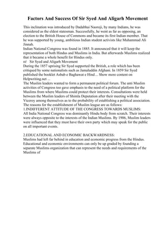 Factors And Success Of Sir Syed And Aligarh Movement
This inclination was introduced by Dadabhai Naoroji, by many Indians, he was
considered as the eldest statesman. Successfully, he went as far as opposing, an
election to the British House of Commons and became its first Indian member. That
he was supported by young, ambitious Indian student activists like Muhammad Ali
Jinnah.
Indian National Congress was found in 1885. It announced that it will keep the
representation of both Hindus and Muslims in India. But afterwards Muslims realized
that it became a whole benefit for Hindus only.
пѓ Sir Syed and Aligarh Movement
During the 1857 uprising Sir Syed supported the British, a role which has been
critiqued by some nationalists such as Jamaluddin Afghani. In 1859 Sir Syed
published the booklet Asbab e Baghawat e Hind ... Show more content on
Helpwriting.net ...
The Muslim leaders wanted to form a permanent political forum. The anti Muslim
activities of Congress too gave emphasis to the need of a political platform for the
Muslims from where Muslims could protect their interests. Consultations were held
between the Muslim leaders of Shimla Deputation after their meeting with the
Viceroy among themselves as to the probability of establishing a political association.
The reasons for the establishment of Muslim league are as follows:
1.INDIFFERENT ATTITUDE OF THE CONGRESS TOWARDS MUSLIMS:
All India National Congress was dominantly Hindu body from scratch. Their interests
were always opposite to the interests of the Indian Muslims. By 1906, Muslim leaders
were influenced that they must have their own party which may speak for the public
on all important events.
2.EDUCATIONAL AND ECONOMIC BACKWARDNESS:
Muslims had left far behind in education and economic progress from the Hindus.
Educational and economic environments can only be up graded by founding a
separate Muslims organization that can represent the needs and requirements of the
Muslims of
 