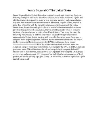 Waste Disposal Of The United States
Waste disposal in the United States is a vast and complicated enterprise. From the
handling of regular household trash to hazardous, toxic waste materials, a great deal
of infrastructure is required in order to best store and transport such materials in a
way that does not conflict with communities. However, in point of fact, there is a
great deal of trouble with the current wastemanagement systems of the United
States: from destructive ecological effects to humanitarian concerns in low/under
privileged neighborhoods in America, there is a lot to consider when it comes to
the topic of waste disposal in cities of the United States. That being the case, the
following will proceed to address a myriad of issues affecting waste disposal
systems in the United States, starting with general information about American s
usage of waste disposal systems, followed by environmental effects and the role of
the Environmental Protection Agency (or EPA) in addressing these issues.
==================== First, let us look at some basic statistics about the
American s use of waste disposal systems. According to the EPA, In 2013, Americans
generated about 254 million tons of trash and recycled and composted about 87
million tons of this material, equivalent to a 34.3 percent recyclingrate. On average,
we recycled and composted 1.51 pounds of our individual waste generation of 4.40
pounds per person per day (epa.gov, 2015). On the whole, American s produce a great
deal of waste. And
 