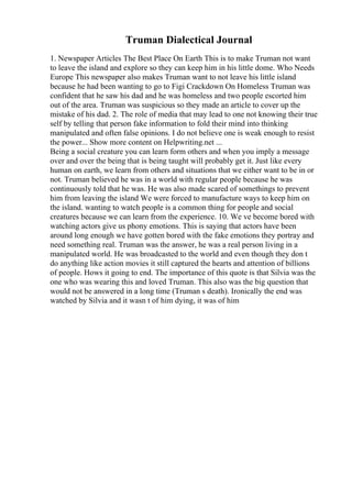 Truman Dialectical Journal
1. Newspaper Articles The Best Place On Earth This is to make Truman not want
to leave the island and explore so they can keep him in his little dome. Who Needs
Europe This newspaper also makes Truman want to not leave his little island
because he had been wanting to go to Figi Crackdown On Homeless Truman was
confident that he saw his dad and he was homeless and two people escorted him
out of the area. Truman was suspicious so they made an article to cover up the
mistake of his dad. 2. The role of media that may lead to one not knowing their true
self by telling that person fake information to fold their mind into thinking
manipulated and often false opinions. I do not believe one is weak enough to resist
the power... Show more content on Helpwriting.net ...
Being a social creature you can learn form others and when you imply a message
over and over the being that is being taught will probably get it. Just like every
human on earth, we learn from others and situations that we either want to be in or
not. Truman believed he was in a world with regular people because he was
continuously told that he was. He was also made scared of somethings to prevent
him from leaving the island We were forced to manufacture ways to keep him on
the island. wanting to watch people is a common thing for people and social
creatures because we can learn from the experience. 10. We ve become bored with
watching actors give us phony emotions. This is saying that actors have been
around long enough we have gotten bored with the fake emotions they portray and
need something real. Truman was the answer, he was a real person living in a
manipulated world. He was broadcasted to the world and even though they don t
do anything like action movies it still captured the hearts and attention of billions
of people. Hows it going to end. The importance of this quote is that Silvia was the
one who was wearing this and loved Truman. This also was the big question that
would not be answered in a long time (Truman s death). Ironically the end was
watched by Silvia and it wasn t of him dying, it was of him
 