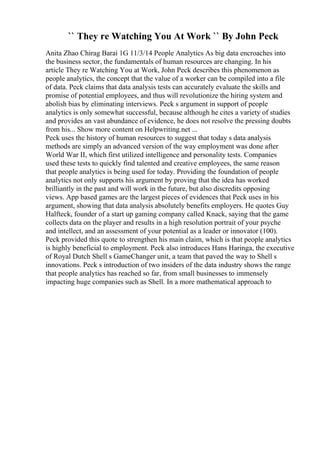 `` They re Watching You At Work `` By John Peck
Anita Zhao Chirag Barai 1G 11/3/14 People Analytics As big data encroaches into
the business sector, the fundamentals of human resources are changing. In his
article They re Watching You at Work, John Peck describes this phenomenon as
people analytics, the concept that the value of a worker can be compiled into a file
of data. Peck claims that data analysis tests can accurately evaluate the skills and
promise of potential employees, and thus will revolutionize the hiring system and
abolish bias by eliminating interviews. Peck s argument in support of people
analytics is only somewhat successful, because although he cites a variety of studies
and provides an vast abundance of evidence, he does not resolve the pressing doubts
from his... Show more content on Helpwriting.net ...
Peck uses the history of human resources to suggest that today s data analysis
methods are simply an advanced version of the way employment was done after
World War II, which first utilized intelligence and personality tests. Companies
used these tests to quickly find talented and creative employees, the same reason
that people analytics is being used for today. Providing the foundation of people
analytics not only supports his argument by proving that the idea has worked
brilliantly in the past and will work in the future, but also discredits opposing
views. App based games are the largest pieces of evidences that Peck uses in his
argument, showing that data analysis absolutely benefits employers. He quotes Guy
Halfteck, founder of a start up gaming company called Knack, saying that the game
collects data on the player and results in a high resolution portrait of your psyche
and intellect, and an assessment of your potential as a leader or innovator (100).
Peck provided this quote to strengthen his main claim, which is that people analytics
is highly beneficial to employment. Peck also introduces Hans Haringa, the executive
of Royal Dutch Shell s GameChanger unit, a team that paved the way to Shell s
innovations. Peck s introduction of two insiders of the data industry shows the range
that people analytics has reached so far, from small businesses to immensely
impacting huge companies such as Shell. In a more mathematical approach to
 
