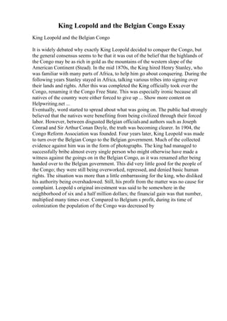 King Leopold and the Belgian Congo Essay
King Leopold and the Belgian Congo
It is widely debated why exactly King Leopold decided to conquer the Congo, but
the general consensus seems to be that it was out of the belief that the highlands of
the Congo may be as rich in gold as the mountains of the western slope of the
American Continent (Stead). In the mid 1870s, the King hired Henry Stanley, who
was familiar with many parts of Africa, to help him go about conquering. During the
following years Stanley stayed in Africa, talking various tribes into signing over
their lands and rights. After this was completed the King officially took over the
Congo, renaming it the Congo Free State. This was especially ironic because all
natives of the country were either forced to give up ... Show more content on
Helpwriting.net ...
Eventually, word started to spread about what was going on. The public had strongly
believed that the natives were benefiting from being civilized through their forced
labor. However, between disgusted Belgian officialsand authors such as Joseph
Conrad and Sir Arthur Conan Doyle, the truth was becoming clearer. In 1904, the
Congo Reform Association was founded. Four years later, King Leopold was made
to turn over the Belgian Congo to the Belgian government. Much of the collected
evidence against him was in the form of photographs. The king had managed to
successfully bribe almost every single person who might otherwise have made a
witness against the goings on in the Belgian Congo, as it was renamed after being
handed over to the Belgian government. This did very little good for the people of
the Congo; they were still being overworked, repressed, and denied basic human
rights. The situation was more than a little embarrassing for the king, who disliked
his authority being overshadowed. Still, his profit from the matter was no cause for
complaint. Leopold s original investment was said to be somewhere in the
neighborhood of six and a half million dollars; the financial gain was that number,
multiplied many times over. Compared to Belgium s profit, during its time of
colonization the population of the Congo was decreased by
 