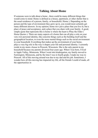 Talking About Home
If someone were to talk about a home , there could be many different things that
would come to mind. Home is defined as a house, apartment, or other shelter that is
the usual residence of a person, family, or household ( Home ). Depending on the
person and the type of environment they grew up in, you would most certainly get
many different answers. In my opinion, home isn t just a place that you live in, but a
place of peace and acceptance, and a place that you share with your family. A good,
simple quote that represents this is home is where the heart is Pliny the Elder (
Home Quotes ). There are many aspects of a home that can all play a role on your
very own personal identity, like concrete things such as the building itself and the
geographical location, to even the more mental things such as the social environment
in your household. Everything that makes up the environment of your home,
plays a very big role in the way it shapes your life and personal identity. I currently
reside in my mom s house in Prescott, Wisconsin. She is the only parent in my
household because my parents divorced four years ago. When I was born, I lived
in Apple Valley, Minnesota. When I went into kindergarten, my family moved to
Farmington, Minnesota, and by the time I was in fourth grade, I made my way to
Prescott. All of this moving around was due to my dad and his job. Sometimes, I
wonder how all this moving has impacted my life, all the friends I could of made, all
the opportunities in
 