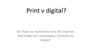 Print v digital?
Or ‘How we learned to love the internet
and made our newspapers continue to
matter’
 