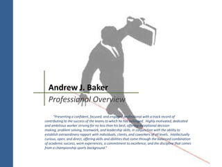 Andrew J. Baker
Professional Overview
“Presenting a confident, focused, and engaged professional with a track record of
contributing to the success of the teams to which he has belonged. Highly motivated, dedicated
and ambitious worker striving for no less than his best, offering exceptional decision
making, problem solving, teamwork, and leadership skills, in conjunction with the ability to
establish extraordinary rapport with individuals, clients, and coworkers of all levels. Intellectually
curious, open, and direct, offering skills and abilities that come through the balanced combination
of academic success, work experiences, a commitment to excellence, and the discipline that comes
from a championship sports background.”
 