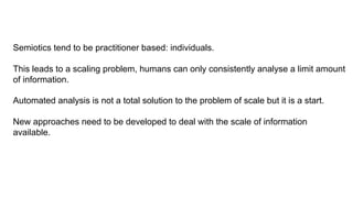 Semiotics tend to be practitioner based: individuals.
This leads to a scaling problem, humans can only consistently analyse a limit amount
of information.
Automated analysis is not a total solution to the problem of scale but it is a start.
New approaches need to be developed to deal with the scale of information
available.
 