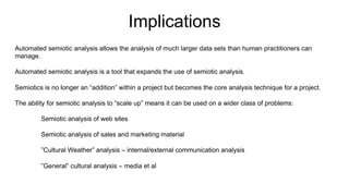Automated semiotic analysis allows the analysis of much larger data sets than human practitioners can
manage.
Automated semiotic analysis is a tool that expands the use of semiotic analysis.
Semiotics is no longer an “addition” within a project but becomes the core analysis technique for a project.
The ability for semiotic analysis to “scale up” means it can be used on a wider class of problems:
Semiotic analysis of web sites
Semiotic analysis of sales and marketing material
”Cultural Weather” analysis – internal/external communication analysis
”General” cultural analysis – media et al
Implications
 