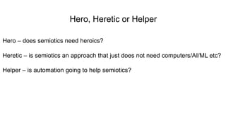 Hero, Heretic or Helper
Hero – does semiotics need heroics?
Heretic – is semiotics an approach that just does not need computers/AI/ML etc?
Helper – is automation going to help semiotics?
 