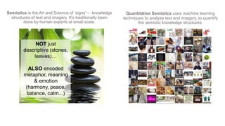 Semiotics is the Art and Science of ‘signs’ – knowledge
structures of text and imagery. It’s traditionally been
done by human experts at small scale.
Quantitative Semiotics uses machine learning
techniques to analyse text and imagery, to quantify
the semiotic knowledge structures.
 