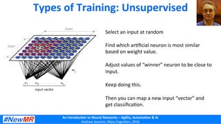 An	
  Introduc+on	
  to	
  Neural	
  Networks	
  –	
  Agility,	
  Automa+on	
  &	
  AI	
  
Andrew	
  Jeavons,	
  Mass	
  Cogni2on,	
  2016	
  
Types	
  of	
  Training:	
  Unsupervised	
  
Select	
  an	
  input	
  at	
  random	
  
	
  
Find	
  which	
  ar2ﬁcial	
  neuron	
  is	
  most	
  similar	
  
based	
  on	
  weight	
  value.	
  
	
  
Adjust	
  values	
  of	
  “winner”	
  neuron	
  to	
  be	
  close	
  to	
  	
  
Input.	
  
	
  
Keep	
  doing	
  this.	
  
	
  
Then	
  you	
  can	
  map	
  a	
  new	
  input	
  “vector”	
  and	
  	
  
get	
  classiﬁca2on.	
  
 