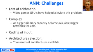 An	
  Introduc+on	
  to	
  Neural	
  Networks	
  –	
  Agility,	
  Automa+on	
  &	
  AI	
  
Andrew	
  Jeavons,	
  Mass	
  Cogni2on,	
  2016	
  
•  Lots	
  of	
  arithme2c.	
  
–  Video	
  games	
  GPU’s	
  have	
  helped	
  alleviate	
  this	
  problem.	
  
•  Complex	
  
–  As	
  bigger	
  memory	
  capacity	
  became	
  available	
  bigger	
  
networks	
  feasible.	
  
•  Coding	
  of	
  input.	
  
•  Architecture	
  selec2on.	
  
–  Thousands	
  of	
  architectures	
  available.	
  
	
  
ANN:	
  Challenges	
  
 