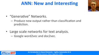 An	
  Introduc+on	
  to	
  Neural	
  Networks	
  –	
  Agility,	
  Automa+on	
  &	
  AI	
  
Andrew	
  Jeavons,	
  Mass	
  Cogni2on,	
  2016	
  
ANN:	
  New	
  and	
  Interes+ng	
  
•  “Genera2ve”	
  Networks.	
  
–  Produce	
  new	
  output	
  rather	
  than	
  classiﬁca2on	
  and	
  
predic2on.	
  
•  Large	
  scale	
  networks	
  for	
  text	
  analysis.	
  
–  Google	
  word2vec	
  and	
  doc2vec.	
  
 