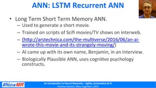 An	
  Introduc+on	
  to	
  Neural	
  Networks	
  –	
  Agility,	
  Automa+on	
  &	
  AI	
  
Andrew	
  Jeavons,	
  Mass	
  Cogni2on,	
  2016	
  
ANN:	
  LSTM	
  Recurrent	
  ANN	
  	
  
•  Long	
  Term	
  Short	
  Term	
  Memory	
  ANN.	
  
–  Used	
  to	
  generate	
  a	
  short	
  movie.	
  
–  Trained	
  on	
  scripts	
  of	
  Sciﬁ	
  movies/TV	
  shows	
  on	
  interweb.	
  
–  (hDp://arstechnica.com/the-­‐mul2verse/2016/06/an-­‐ai-­‐
wrote-­‐this-­‐movie-­‐and-­‐its-­‐strangely-­‐moving/)	
  
–  AI	
  came	
  up	
  with	
  its	
  own	
  name,	
  Benjamin,	
  in	
  an	
  interview.	
  
–  Biologically	
  Plausible	
  ANN,	
  uses	
  cogni2ve	
  psychology	
  
constructs.	
  
 