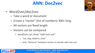 An	
  Introduc+on	
  to	
  Neural	
  Networks	
  –	
  Agility,	
  Automa+on	
  &	
  AI	
  
Andrew	
  Jeavons,	
  Mass	
  Cogni2on,	
  2016	
  
ANN:	
  Doc2vec	
  
•  Word2vec/doc2vec	
  
–  Take	
  a	
  word	
  or	
  document	
  
–  Create	
  a	
  “vector”	
  (list	
  of	
  numbers)	
  300+	
  long.	
  
–  All	
  vectors	
  are	
  ﬁxed	
  length	
  
–  Vectors	
  can	
  be	
  compared	
  
•  word2vec	
  can	
  show	
  “odd	
  man	
  out”	
  
–  “cat,	
  dog,	
  dolphin,	
  chair”	
  
–  Uses	
  “distance”	
  between	
  vectors	
  to	
  decide	
  odd	
  man	
  out	
  
 