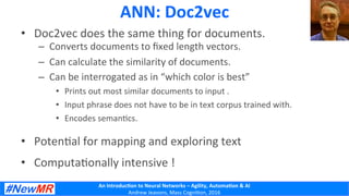 An	
  Introduc+on	
  to	
  Neural	
  Networks	
  –	
  Agility,	
  Automa+on	
  &	
  AI	
  
Andrew	
  Jeavons,	
  Mass	
  Cogni2on,	
  2016	
  
ANN:	
  Doc2vec	
  
•  Doc2vec	
  does	
  the	
  same	
  thing	
  for	
  documents.	
  
–  Converts	
  documents	
  to	
  ﬁxed	
  length	
  vectors.	
  
–  Can	
  calculate	
  the	
  similarity	
  of	
  documents.	
  
–  Can	
  be	
  interrogated	
  as	
  in	
  “which	
  color	
  is	
  best”	
  
•  Prints	
  out	
  most	
  similar	
  documents	
  to	
  input	
  .	
  
•  Input	
  phrase	
  does	
  not	
  have	
  to	
  be	
  in	
  text	
  corpus	
  trained	
  with.	
  
•  Encodes	
  seman2cs.	
  
•  Poten2al	
  for	
  mapping	
  and	
  exploring	
  text	
  
•  Computa2onally	
  intensive	
  !	
  
 