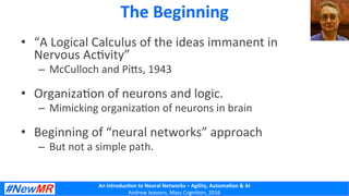 An	
  Introduc+on	
  to	
  Neural	
  Networks	
  –	
  Agility,	
  Automa+on	
  &	
  AI	
  
Andrew	
  Jeavons,	
  Mass	
  Cogni2on,	
  2016	
  
The	
  Beginning	
  
•  “A	
  Logical	
  Calculus	
  of	
  the	
  ideas	
  immanent	
  in	
  
Nervous	
  Ac2vity”	
  
–  McCulloch	
  and	
  PiDs,	
  1943	
  
•  Organiza2on	
  of	
  neurons	
  and	
  logic.	
  
–  Mimicking	
  organiza2on	
  of	
  neurons	
  in	
  brain	
  
•  Beginning	
  of	
  “neural	
  networks”	
  approach	
  
–  But	
  not	
  a	
  simple	
  path.	
  
	
  
 