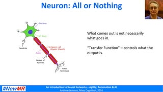 An	
  Introduc+on	
  to	
  Neural	
  Networks	
  –	
  Agility,	
  Automa+on	
  &	
  AI	
  
Andrew	
  Jeavons,	
  Mass	
  Cogni2on,	
  2016	
  
Neuron:	
  All	
  or	
  Nothing	
  
What	
  comes	
  out	
  is	
  not	
  necessarily	
  
what	
  goes	
  in.	
  
	
  
“Transfer	
  Func2on”	
  –	
  controls	
  what	
  the	
  	
  
output	
  is.	
  
	
  
 