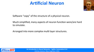 An	
  Introduc+on	
  to	
  Neural	
  Networks	
  –	
  Agility,	
  Automa+on	
  &	
  AI	
  
Andrew	
  Jeavons,	
  Mass	
  Cogni2on,	
  2016	
  
Ar+ﬁcial	
  Neuron	
  
SoTware	
  “copy”	
  of	
  the	
  structure	
  of	
  a	
  physical	
  neuron.	
  
	
  
Much	
  simpliﬁed,	
  many	
  aspects	
  of	
  neuron	
  func2on	
  were/are	
  hard	
  
to	
  simulate.	
  
	
  
Arranged	
  into	
  more	
  complex	
  mul2	
  layer	
  structures.	
  
	
  
	
  
	
  
	
  
	
  
	
  
 
