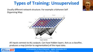 An	
  Introduc+on	
  to	
  Neural	
  Networks	
  –	
  Agility,	
  Automa+on	
  &	
  AI	
  
Andrew	
  Jeavons,	
  Mass	
  Cogni2on,	
  2016	
  
Types	
  of	
  Training:	
  Unsupervised	
  
Usually	
  diﬀerent	
  network	
  structure.	
  For	
  example	
  a	
  Kohonen	
  Self	
  
Organizing	
  Map:	
  
All	
  inputs	
  connect	
  to	
  ALL	
  outputs.	
  Can	
  have	
  hidden	
  layers.	
  Acts	
  as	
  a	
  classiﬁer,	
  
produces	
  a	
  map	
  (similar	
  to	
  segmenta2on)	
  of	
  the	
  input	
  data.	
  
 